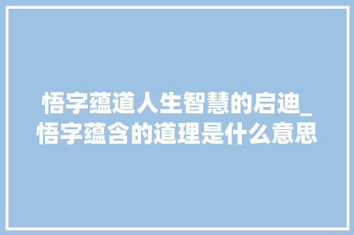 悟字蕴道人生智慧的启迪_悟字蕴含的道理是什么意思