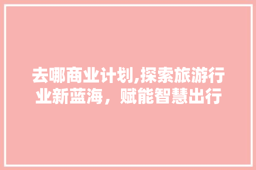 去哪商业计划,探索旅游行业新蓝海，赋能智慧出行 工作报告