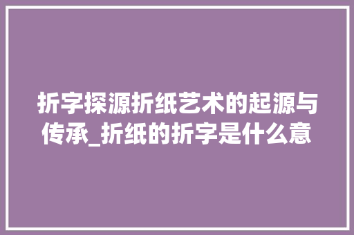 折字探源折纸艺术的起源与传承_折纸的折字是什么意思呀