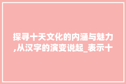探寻十天文化的内涵与魅力,从汉字的演变说起_表示十天的意思的字有哪些