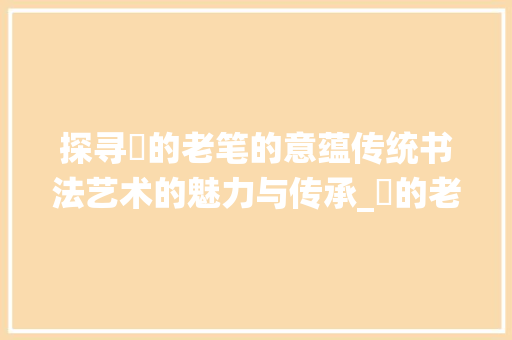探寻垚的老笔的意蕴传统书法艺术的魅力与传承_垚的老笔字是什么意思