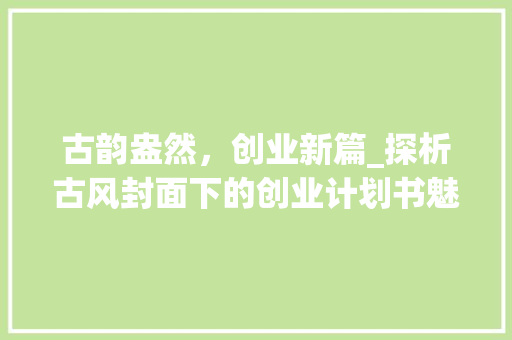 古韵盎然，创业新篇_探析古风封面下的创业计划书魅力