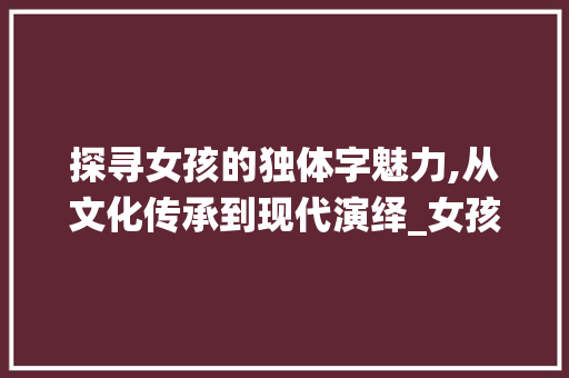 探寻女孩的独体字魅力,从文化传承到现代演绎_女孩的独体字是什么意思
