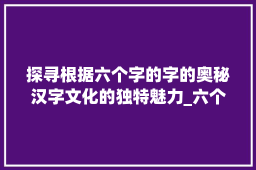 探寻根据六个字的字的奥秘汉字文化的独特魅力_六个字的字是什么意思啊