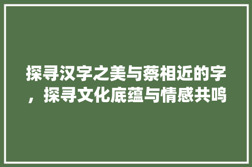 探寻汉字之美与蔡相近的字，探寻文化底蕴与情感共鸣_跟蔡相近的字是什么意思