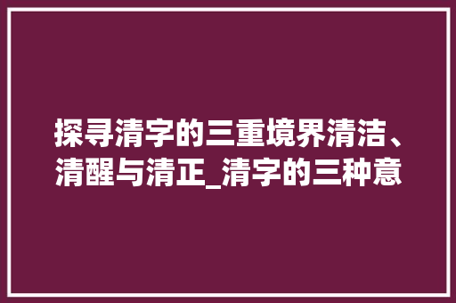 探寻清字的三重境界清洁、清醒与清正_清字的三种意思怎么写的