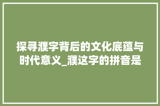 探寻濮字背后的文化底蕴与时代意义_濮这字的拼音是什么意思