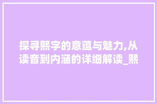 探寻熙字的意蕴与魅力,从读音到内涵的详细解读_熙字的意思和读音是什么