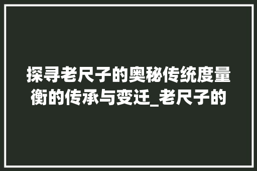 探寻老尺子的奥秘传统度量衡的传承与变迁_老尺子的字是什么意思呀