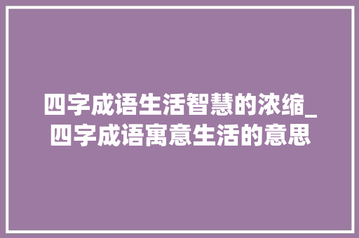 四字成语生活智慧的浓缩_四字成语寓意生活的意思