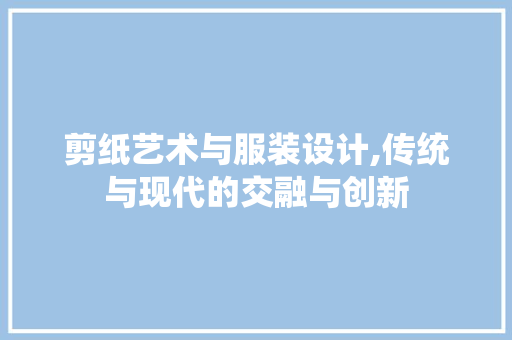 剪纸艺术与服装设计,传统与现代的交融与创新
