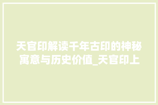 天官印解读千年古印的神秘寓意与历史价值_天官印上的字是什么意思