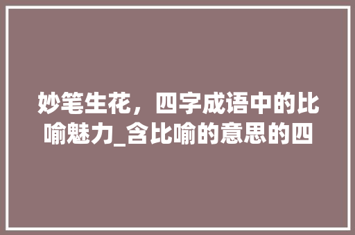 妙笔生花，四字成语中的比喻魅力_含比喻的意思的四字词语
