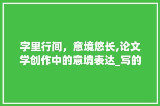 字里行间，意境悠长,论文学创作中的意境表达_写的不是字是意境什么意思 工作报告