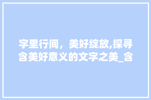 字里行间，美好绽放,探寻含美好意义的文字之美_含美好意思的字有哪些