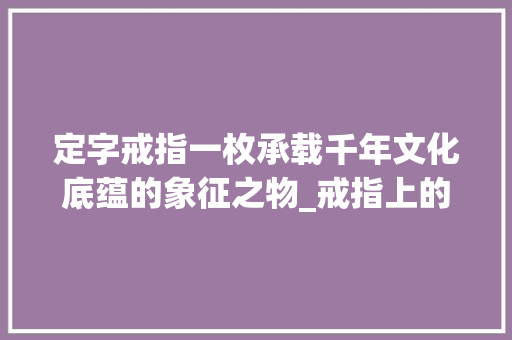 定字戒指一枚承载千年文化底蕴的象征之物_戒指上的定字什么意思 商业文稿