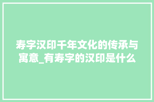 寿字汉印千年文化的传承与寓意_有寿字的汉印是什么意思