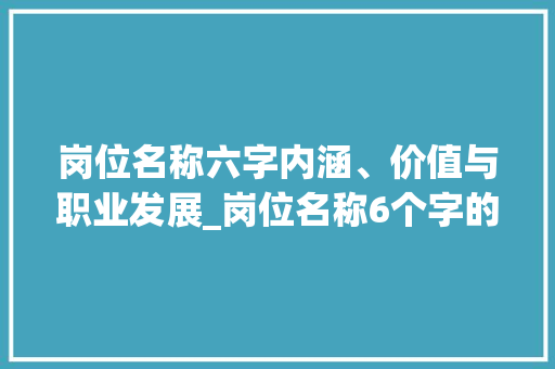 岗位名称六字内涵、价值与职业发展_岗位名称6个字的意思是