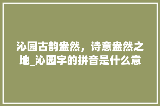 沁园古韵盎然，诗意盎然之地_沁园字的拼音是什么意思