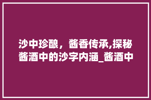 沙中珍酿，酱香传承,探秘酱酒中的沙字内涵_酱酒中的沙字什么意思