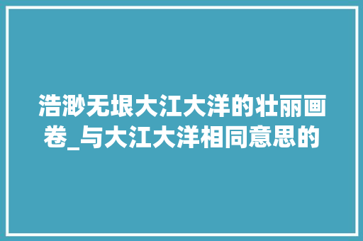 浩渺无垠大江大洋的壮丽画卷_与大江大洋相同意思的字 工作总结