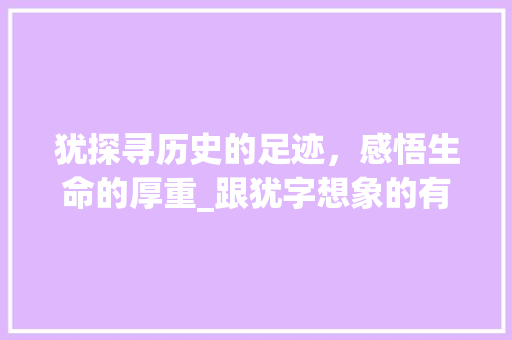犹探寻历史的足迹，感悟生命的厚重_跟犹字想象的有什么意思