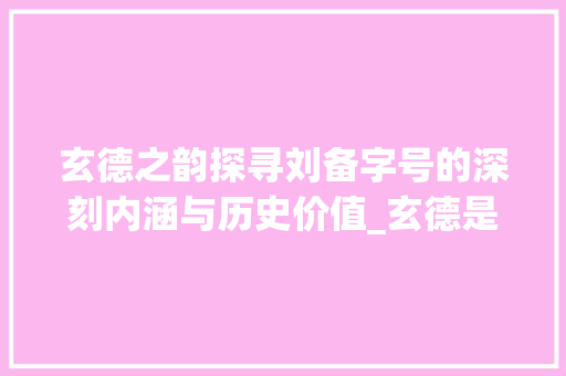 玄德之韵探寻刘备字号的深刻内涵与历史价值_玄德是刘备的字什么意思