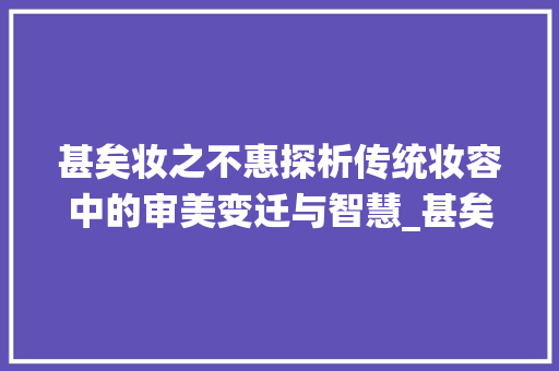 甚矣妆之不惠探析传统妆容中的审美变迁与智慧_甚矣妆之不惠的字的意思