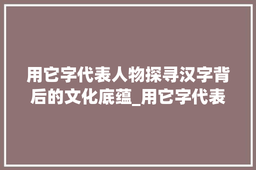 用它字代表人物探寻汉字背后的文化底蕴_用它字代表人物的意思是 工作类