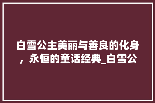 白雪公主美丽与善良的化身，永恒的童话经典_白雪公主的意思30个字 特写稿