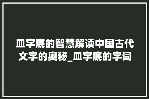 皿字底的智慧解读中国古代文字的奥秘_皿字底的字词是什么意思 工作报告