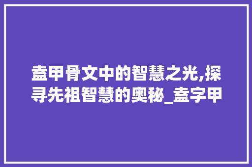 盍甲骨文中的智慧之光,探寻先祖智慧的奥秘_盍字甲骨文的意思是什么