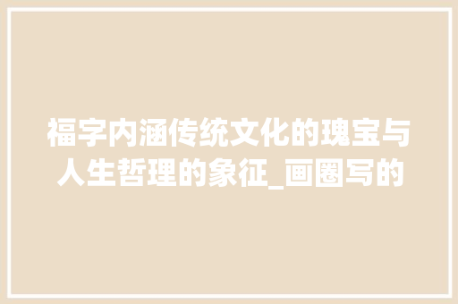 福字内涵传统文化的瑰宝与人生哲理的象征_画圈写的福字是什么意思