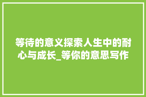 等待的意义探索人生中的耐心与成长_等你的意思写作文五百字 工作类