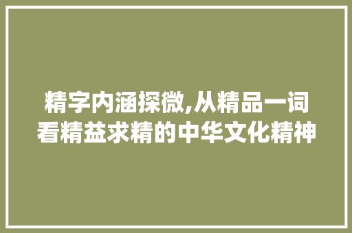 精字内涵探微,从精品一词看精益求精的中华文化精神_精品的精字是什么意思