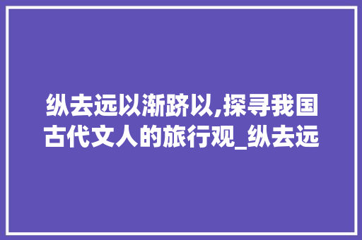 纵去远以渐跻以,探寻我国古代文人的旅行观_纵去远以渐跻以字的意思