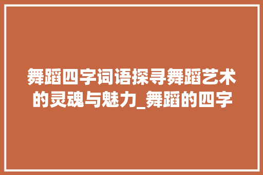 舞蹈四字词语探寻舞蹈艺术的灵魂与魅力_舞蹈的四字词语加意思