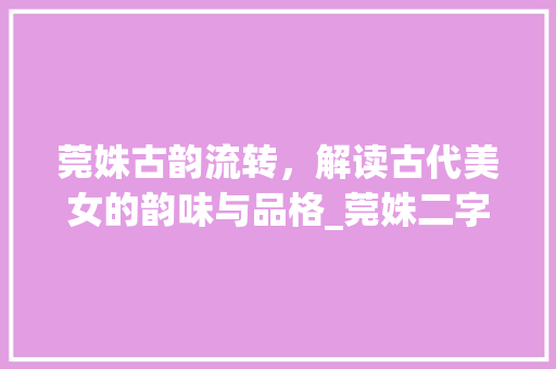 莞姝古韵流转，解读古代美女的韵味与品格_莞姝二字的意思解释是什么