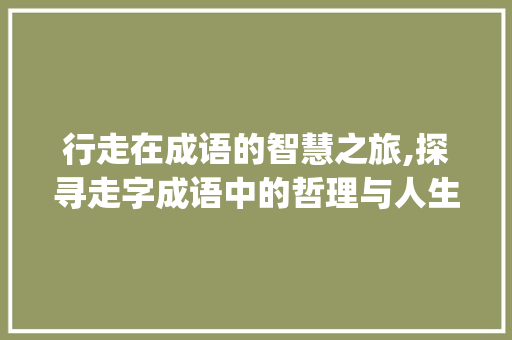 行走在成语的智慧之旅,探寻走字成语中的哲理与人生_含有走意思的四字成语