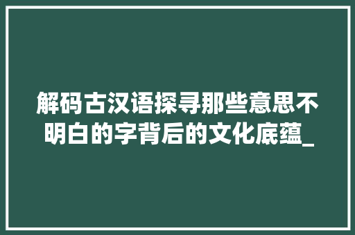解码古汉语探寻那些意思不明白的字背后的文化底蕴_意思不明白的字是什么词