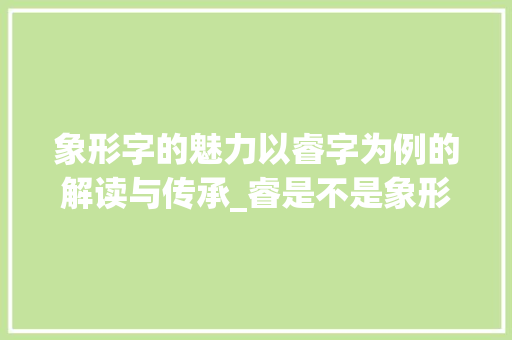象形字的魅力以睿字为例的解读与传承_睿是不是象形字的意思呀