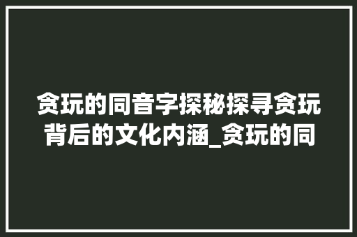 贪玩的同音字探秘探寻贪玩背后的文化内涵_贪玩的同音字是什么意思