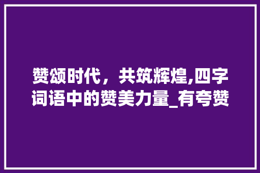 赞颂时代，共筑辉煌,四字词语中的赞美力量_有夸赞意思的四字词语