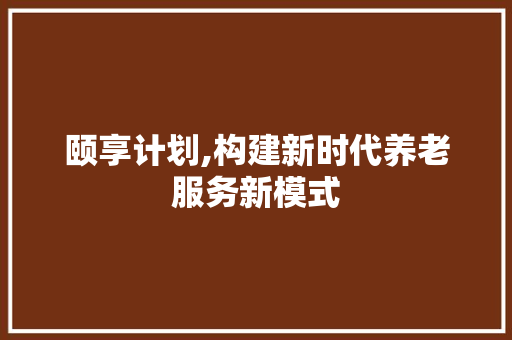 颐享计划,构建新时代养老服务新模式