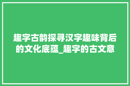 趣字古韵探寻汉字趣味背后的文化底蕴_趣字的古文意思是什么呀