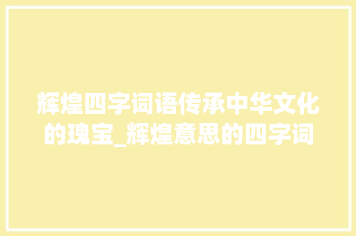 辉煌四字词语传承中华文化的瑰宝_辉煌意思的四字词语大全