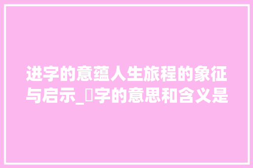 进字的意蕴人生旅程的象征与启示_迚字的意思和含义是啥