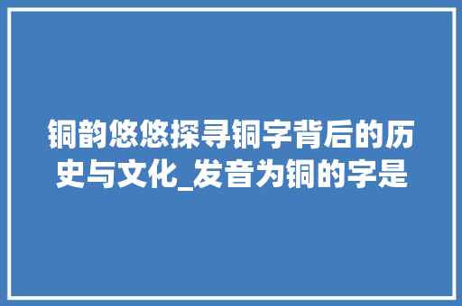 铜韵悠悠探寻铜字背后的历史与文化_发音为铜的字是什么意思