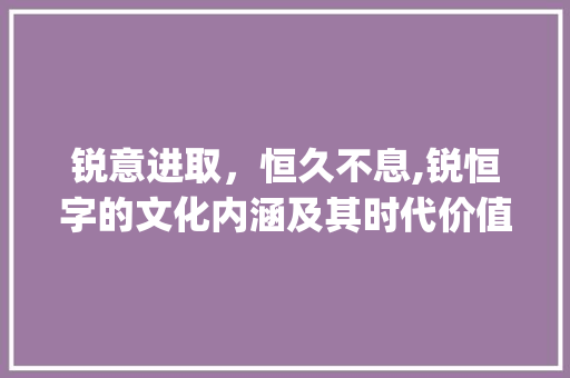 锐意进取，恒久不息,锐恒字的文化内涵及其时代价值_锐恒字的含义是什么意思