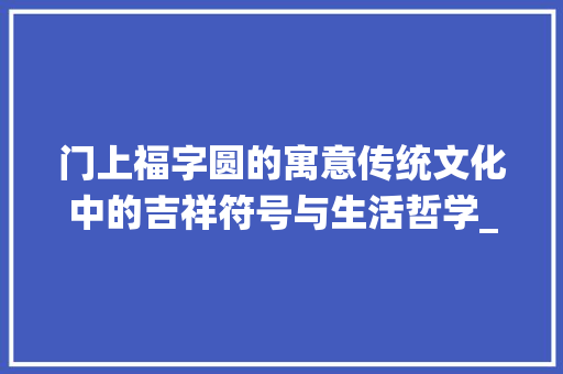 门上福字圆的寓意传统文化中的吉祥符号与生活哲学_门上贴的福字圆的什么意思